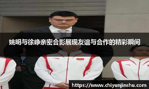 姚明与徐峥亲密合影展现友谊与合作的精彩瞬间